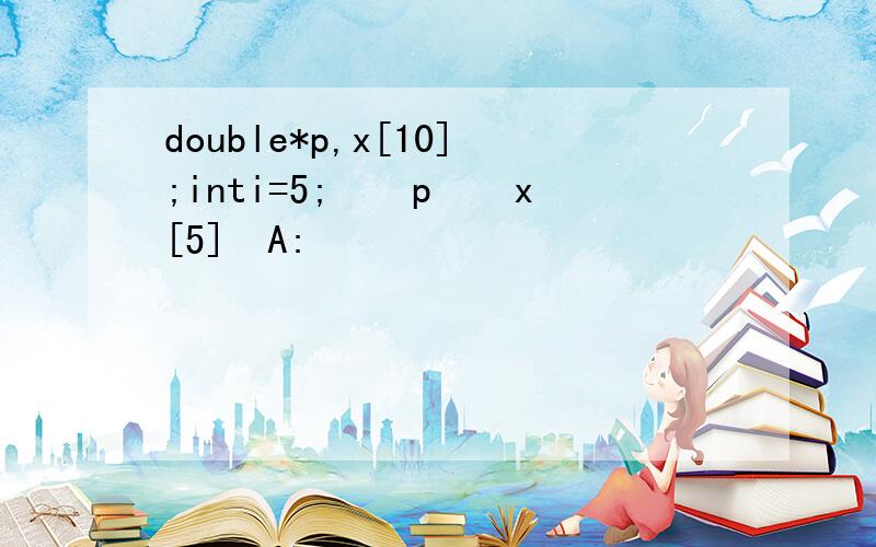 double*p,x[10];inti=5;ʹָpָԪx[5]ΪA: