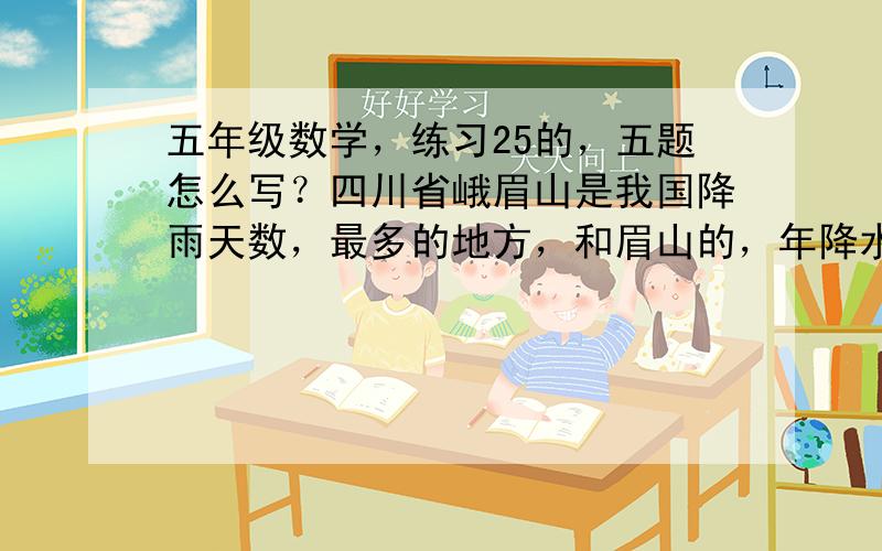 五年级数学，练习25的，五题怎么写？四川省峨眉山是我国降雨天数，最多的地方，和眉山的，年降水量可达2