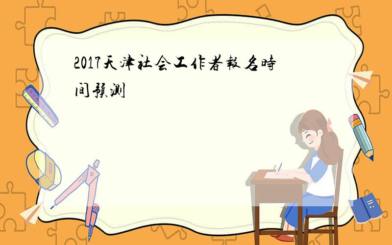 2017天津社会工作者报名时间预测