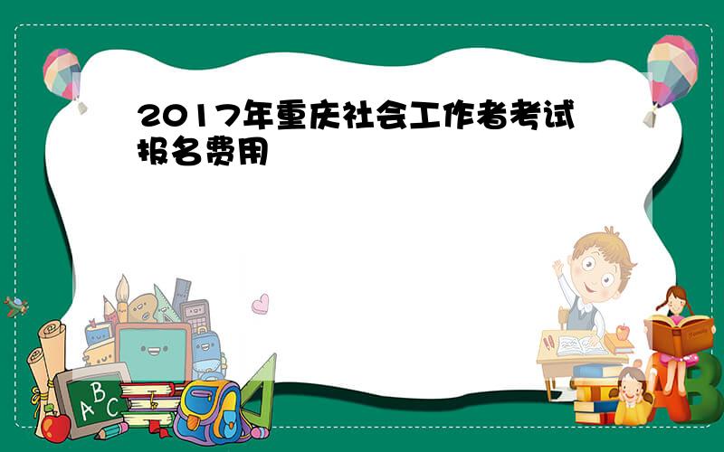 2017年重庆社会工作者考试报名费用