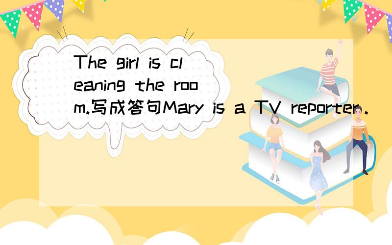 The girl is cleaning the room.写成答句Mary is a TV reporter。