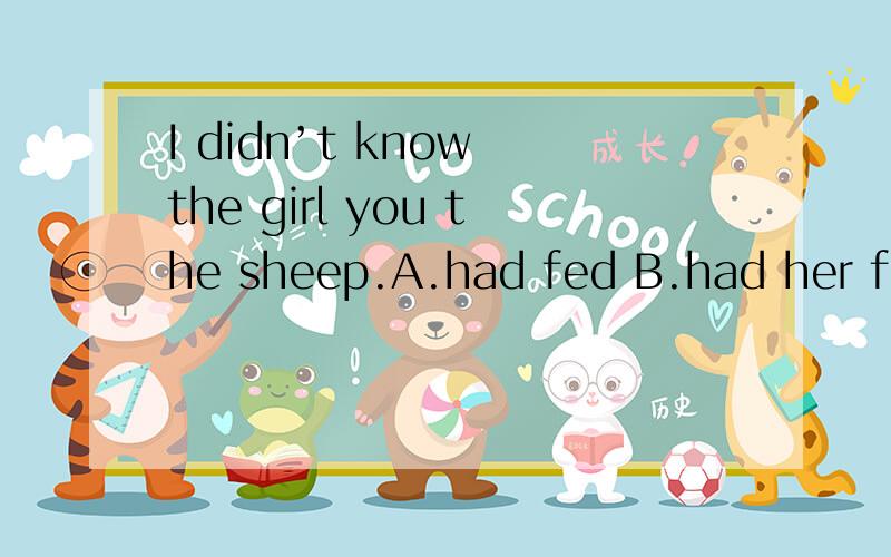 I didn’t know the girl you the sheep.A.had fed B.had her fed C.had feed D.had to feed