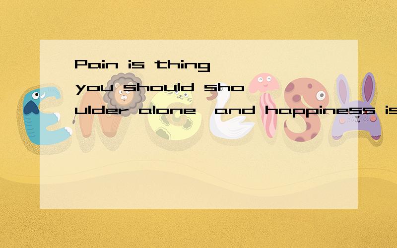 Pain is thing you should shoulder alone,and happiness is the thing to share with