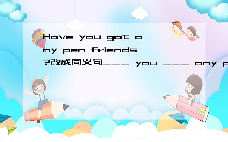 Have you got any pen friends?改成同义句___ you ___ any pen friends?