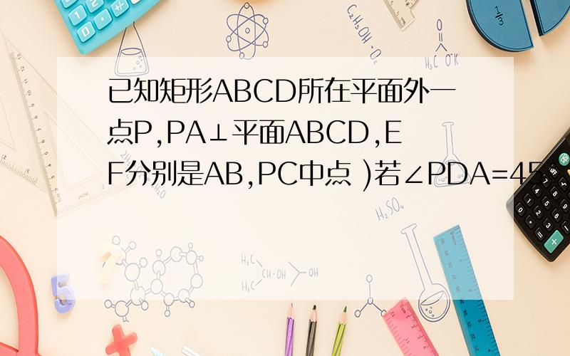 已知矩形ABCD所在平面外一点P,PA⊥平面ABCD,EF分别是AB,PC中点 )若∠PDA=45°,求EEF与平面ABCD所成的角的大小
