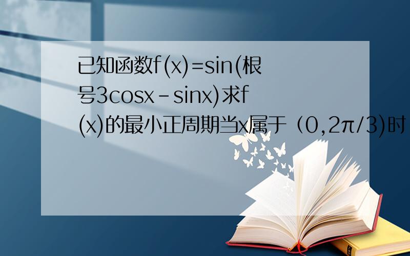已知函数f(x)=sin(根号3cosx-sinx)求f(x)的最小正周期当x属于（0,2π/3)时,求fx的取值范围