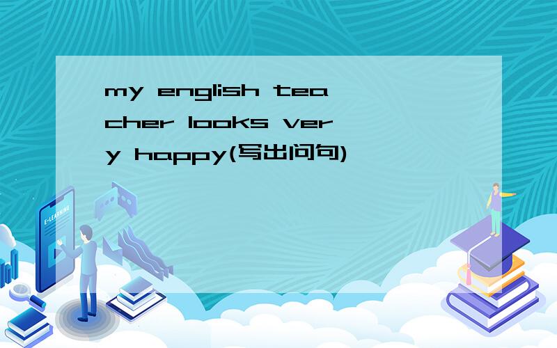 my english teacher looks very happy(写出问句)