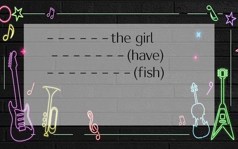 ------the girl -------(have)--------(fish)