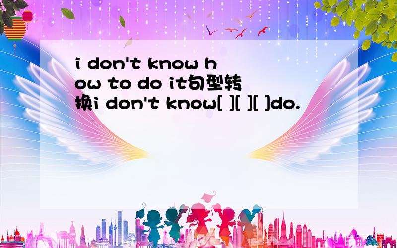 i don't know how to do it句型转换i don't know[ ][ ][ ]do.
