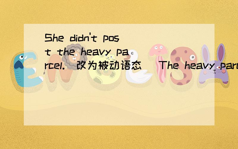 She didn't post the heavy parcel.(改为被动语态) The heavy parcel _____ _____ bu her.