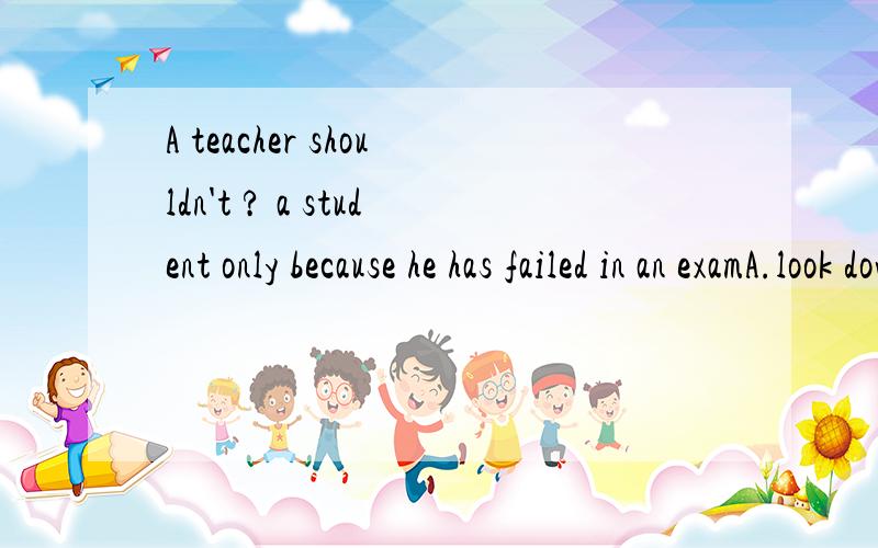 A teacher shouldn't ? a student only because he has failed in an examA.look down upon   B.look down   C.look up    D.look up to请告诉我答案及解题过程!谢谢!能不能把这句话的意思翻译一下?谢谢!