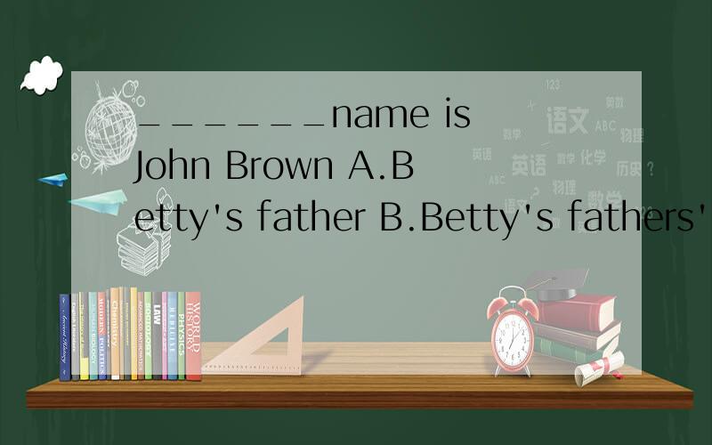 ______name is John Brown A.Betty's father B.Betty's fathers' C.Betty father's D.Betty's father's______name is John BrownA.Betty's father B.Betty's fathers' C.Betty father's D.Betty's father's