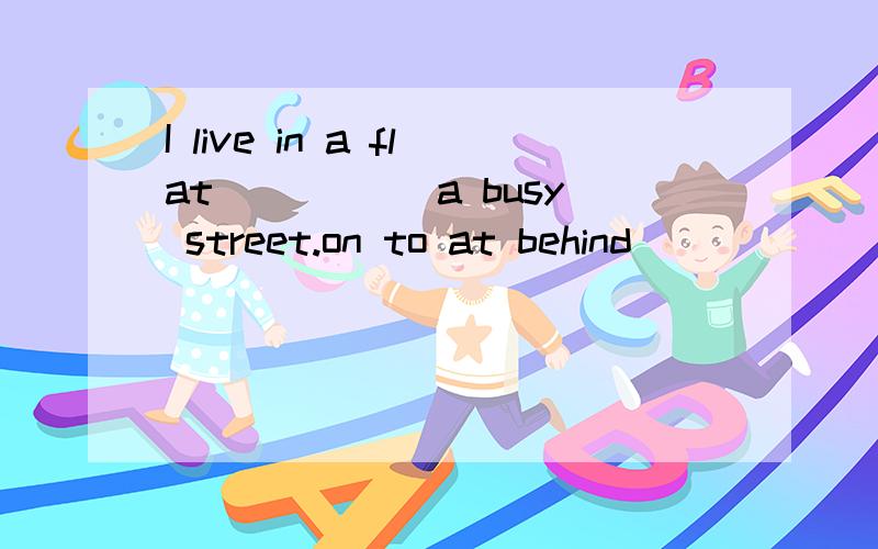 I live in a flat _____a busy street.on to at behind