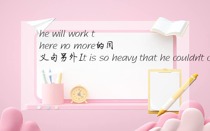 he will work there no more的同义句另外It is so heavy that he couldn't carry it的同义句It isn't __ __ for him __ __