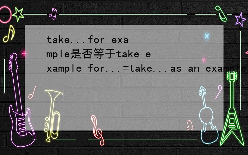 take...for example是否等于take example for...=take...as an example?拿个较常用?