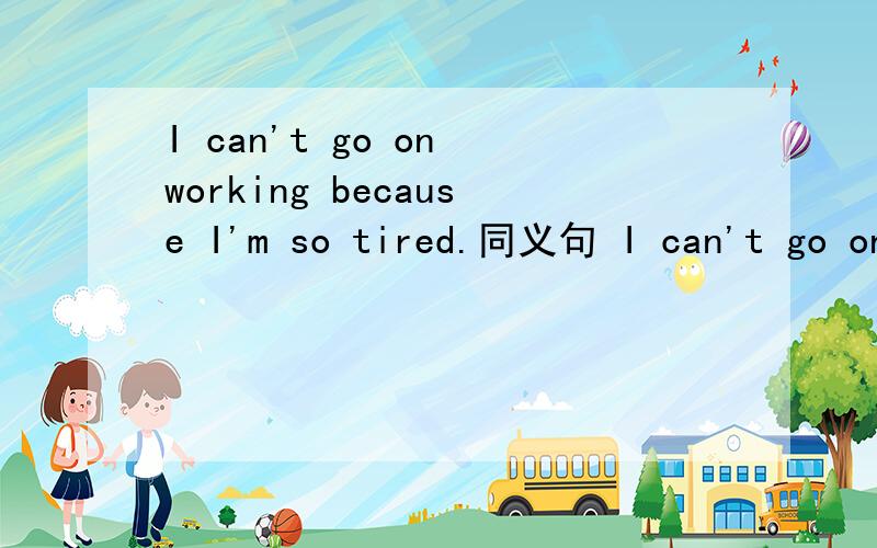 I can't go on working because I'm so tired.同义句 I can't go on working ____ ____tiredness