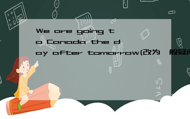 We are going to Canada the day after tomorrow(改为一般疑问句)快