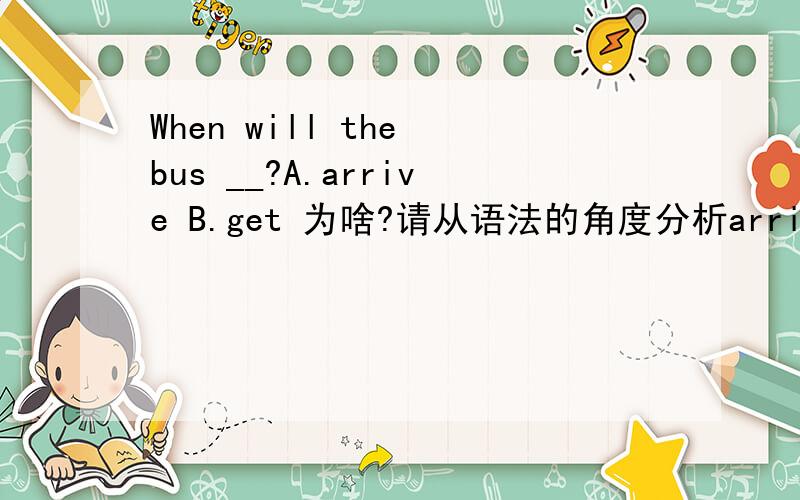 When will the bus __?A.arrive B.get 为啥?请从语法的角度分析arrive是不及物动词后面要加介词,可get也是不及物动词啊,后面也是要加介词啊,不明白为啥就选A了呢?