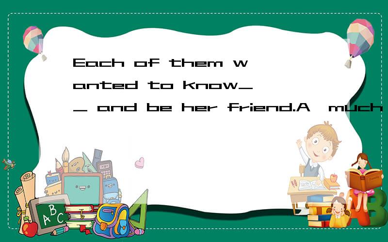 Each of them wanted to know__ and be her friend.A,much B.better C,enoughWhy?