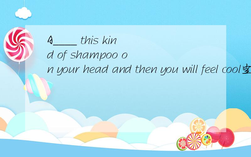A____ this kind of shampoo on your head and then you will feel cool空格中是以A开头的单词