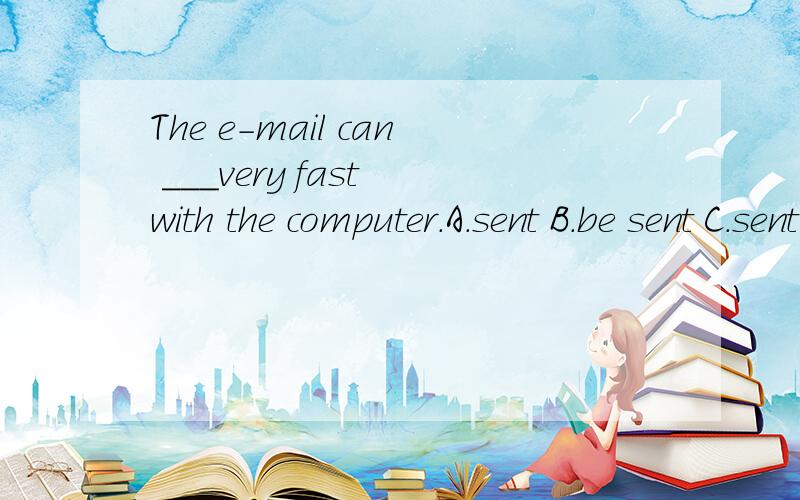 The e-mail can ___very fast with the computer.A.sent B.be sent C.sent 选择哪一项.我想选B.可答案给的C.请说明选择哪一项并说明理由是什么?C选项是send