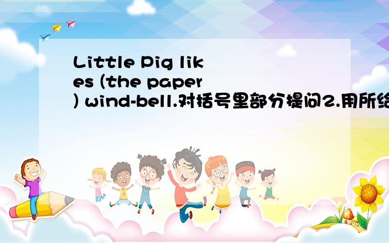 Little Pig likes (the paper ) wind-bell.对括号里部分提问2.用所给词的适当形式填空move  blow  heavy   heavy  have  be  hearLittle animals___different wind-bells.   2.Little Pig wants__a wind-bell.