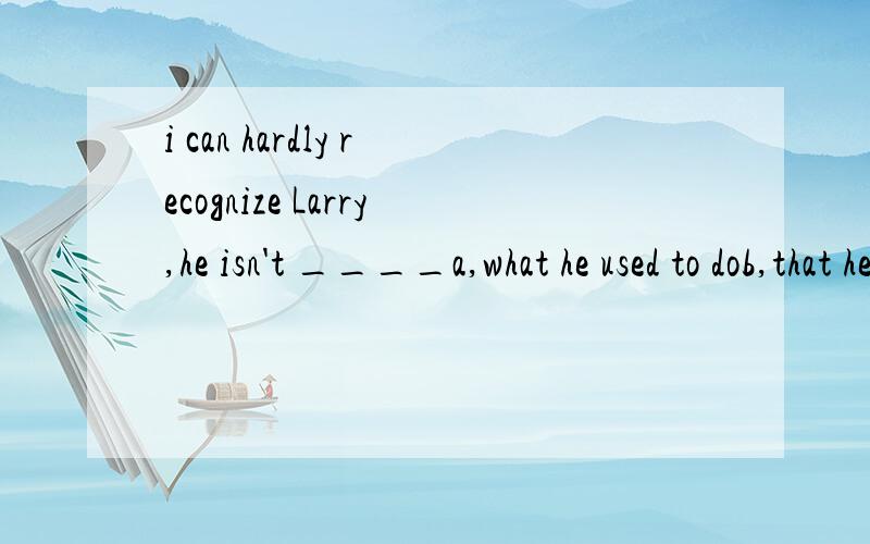 i can hardly recognize Larry,he isn't ____a,what he used to dob,that he used to doc,what he is used to d,what he is used to being答案是第一个,我怎么感觉四个答案都不对呢,应该是what he used to be 呢