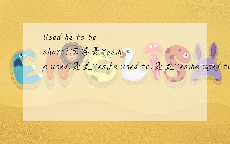 Used he to be short?回答是Yes,he used.还是Yes,he used to.还是Yes,he used to be.