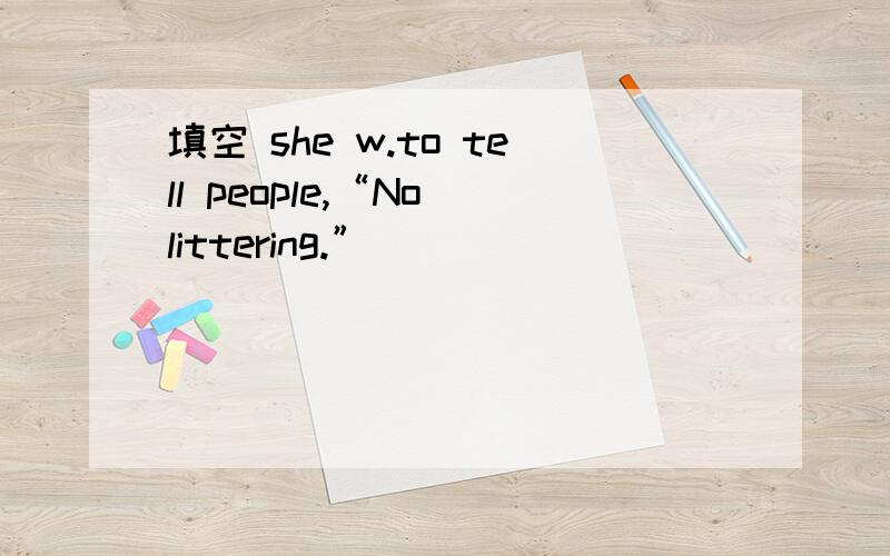 填空 she w.to tell people,“No littering.”