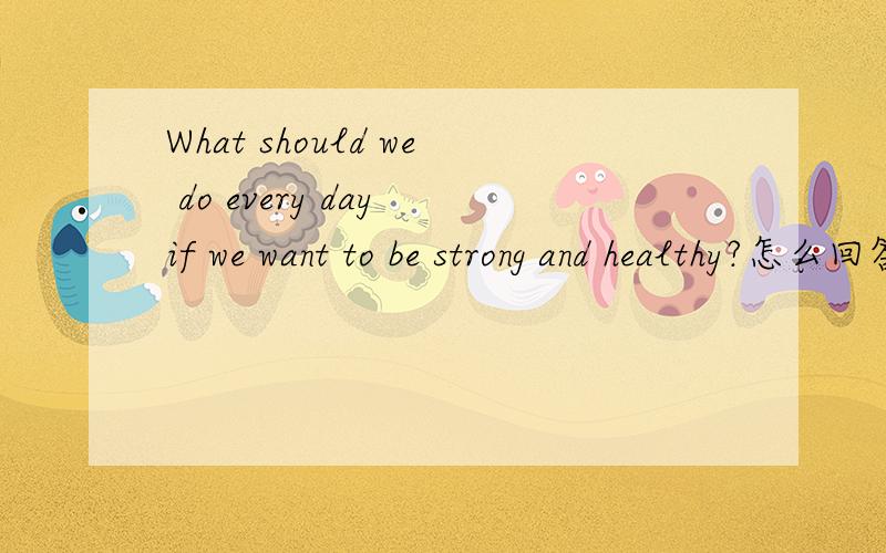 What should we do every day if we want to be strong and healthy?怎么回答啊?