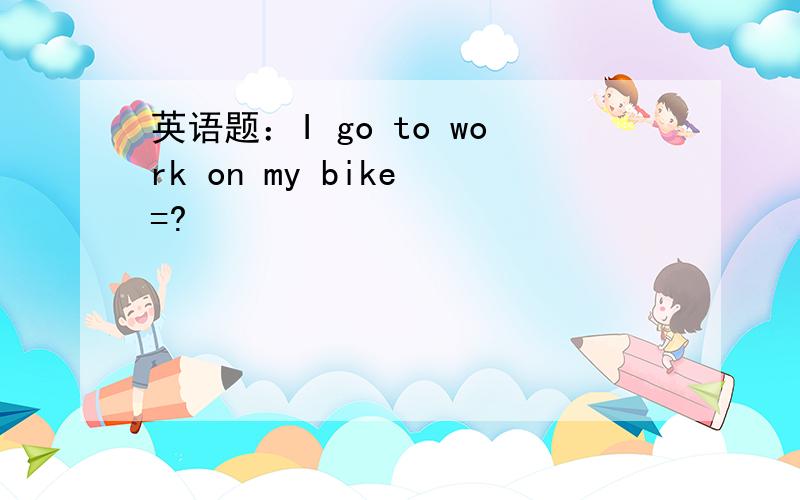 英语题：I go to work on my bike =?