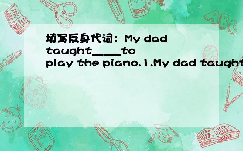 填写反身代词：My dad taught_____to play the piano.1.My dad taught_____to play the piano.2.My grandmother cut ______when she was making lunch.3.I can't forgive_______for the terrible things I said.