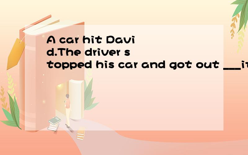 A car hit David.The driver stopped his car and got out ___it .He ran ____help Daid.翻译并填空,