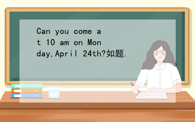 Can you come at 10 am on Monday,April 24th?如题.