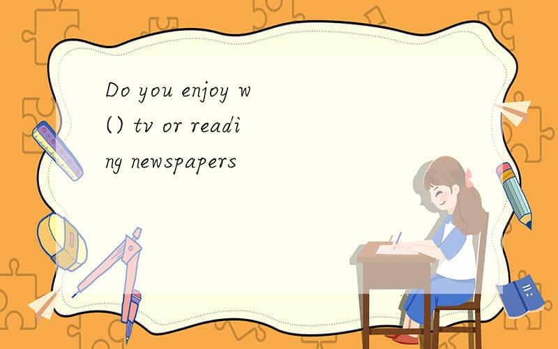 Do you enjoy w() tv or reading newspapers