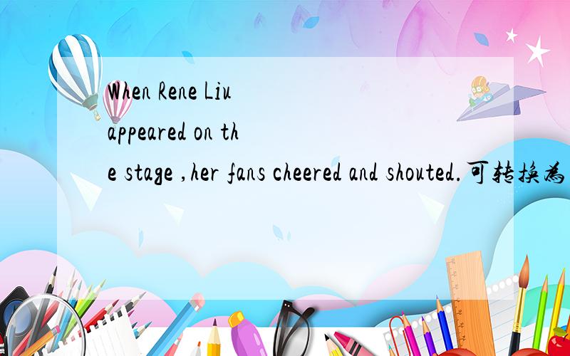 When Rene Liu appeared on the stage ,her fans cheered and shouted.可转换为 When Rene Liu( ) ( )on t
