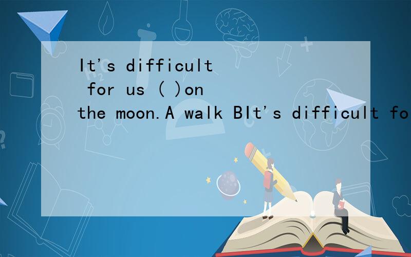 It's difficult for us ( )on the moon.A walk BIt's difficult for us ( )on the moon.A walk B walking C to walk D walls