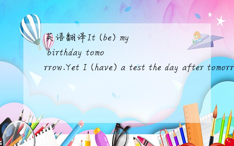 英语翻译It (be) my birthday tomorrow.Yet I (have) a test the day after tomorrow.So I will (study) in the library tomorrow night.