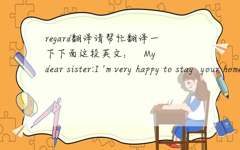 regard翻译请帮忙翻译一下下面这段英文：   My dear sister:I 'm very happy to stay  your home,whenever  will  to do~regards!