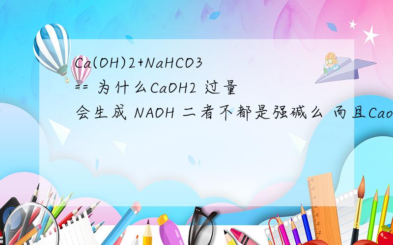 Ca(OH)2+NaHCO3== 为什么CaOH2 过量会生成 NAOH 二者不都是强碱么 而且Caoh2 还是微溶这不是违反强碱制弱碱 易溶制难溶的规律么