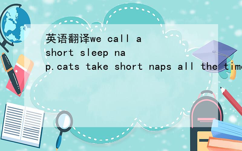 英语翻译we call a short sleep nap.cats take short naps all the time.so people also call short naps catnaps.catnaps are good for people,too.if you have time,you'd better have a catnap in the day.it will help you work or study better.