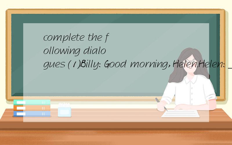complete the following dialogues(1)Billy:Good morning,Helen.Helen:__________________________?Billy:Fine,_____________.And you?Helen:______________.Thanks.(2)Lucy:Hi,Sam.Sam:____________._________________?Lucy:Just so-so.How about you?Sam:Not too bad.