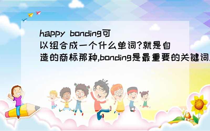 happy bonding可以组合成一个什么单词?就是自造的商标那种,bonding是最重要的关键词.