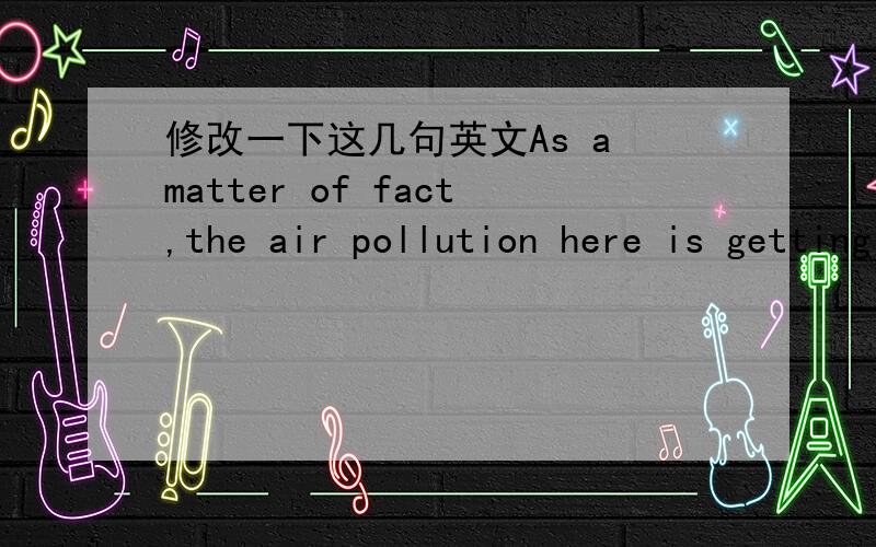 修改一下这几句英文As a matter of fact,the air pollution here is getting more and more serious.But people here mostly don't try to reduce their carbon emissions.The weather in China is worse than other Occidental countries.Do you think people
