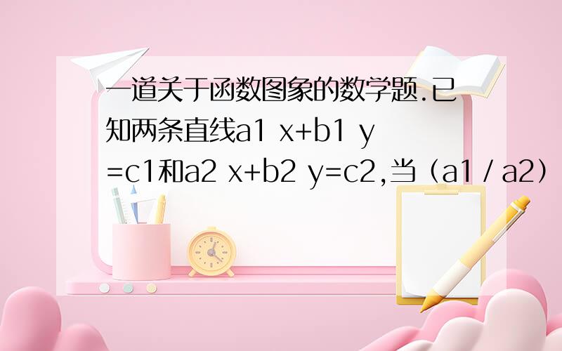 一道关于函数图象的数学题.已知两条直线a1 x+b1 y=c1和a2 x+b2 y=c2,当（a1／a2）≠（b1／b2）时,方程组╱a1 x+b1 y=c1＜ 有唯一解,这两条直线相交.当a1.b1.c1.a2.b2.c2分别满足什么╲a2 x+b2 y=c2条件时,①