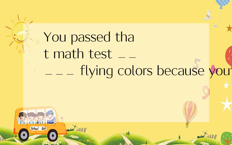 You passed that math test _____ flying colors because you got the best marks