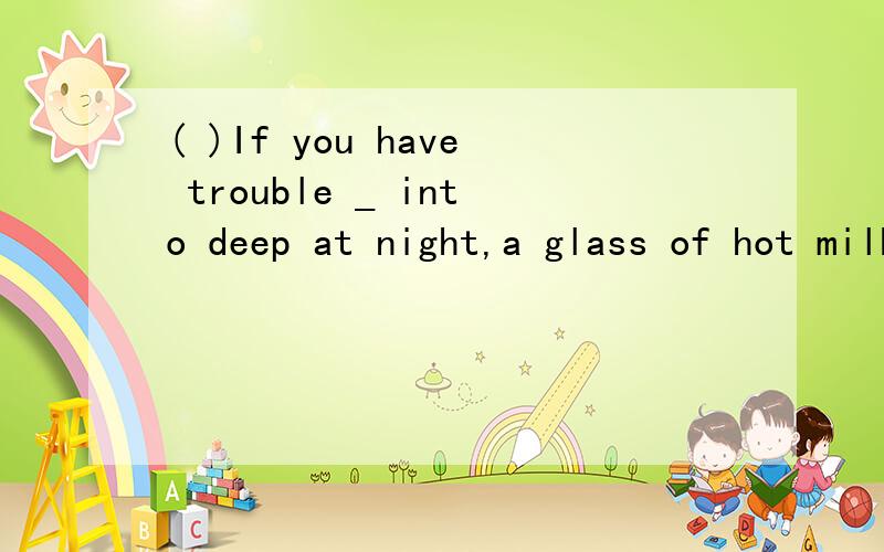 ( )If you have trouble _ into deep at night,a glass of hot milk before bedtime.A.to fall,trying to drink B.to fall,try and drinkC.falling,try drink D.falling,try drinking