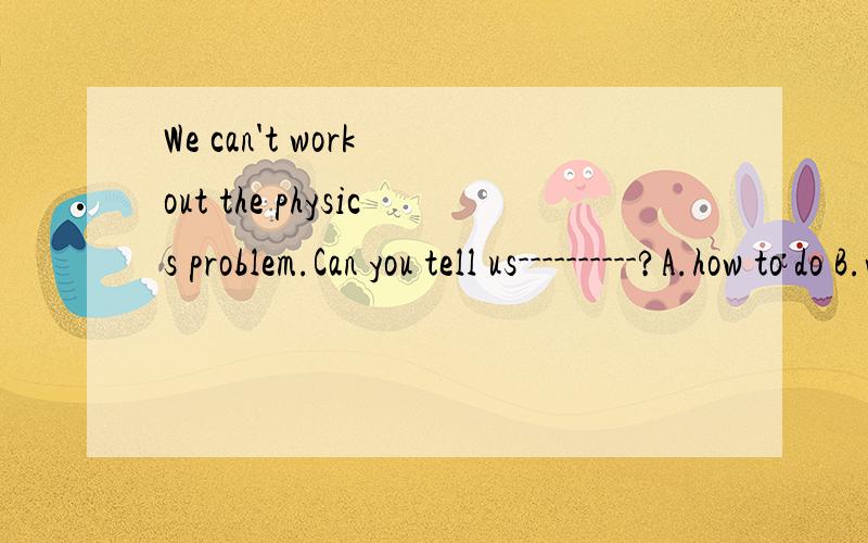 We can't work out the physics problem.Can you tell us----------?A.how to do B.waht to do it C.how to do itD.what should to do 为什么不选A,看讲解是what可做do的宾语.how不可做do的宾语,因此需加代词it.（但是看不懂啊,为什