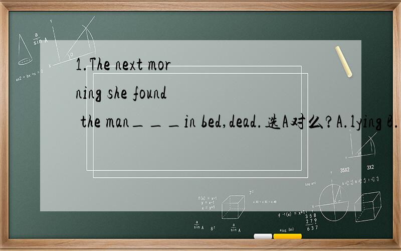 1.The next morning she found the man___in bed,dead.选A对么?A.lying B.lie C.lay D.laying 2.___at the station,we found the train___.答案是A为什么不选B呢?A.Arriving,gone B.Arrived,gone C.Arriving,go D.To arrive,going3.The letter___by him has