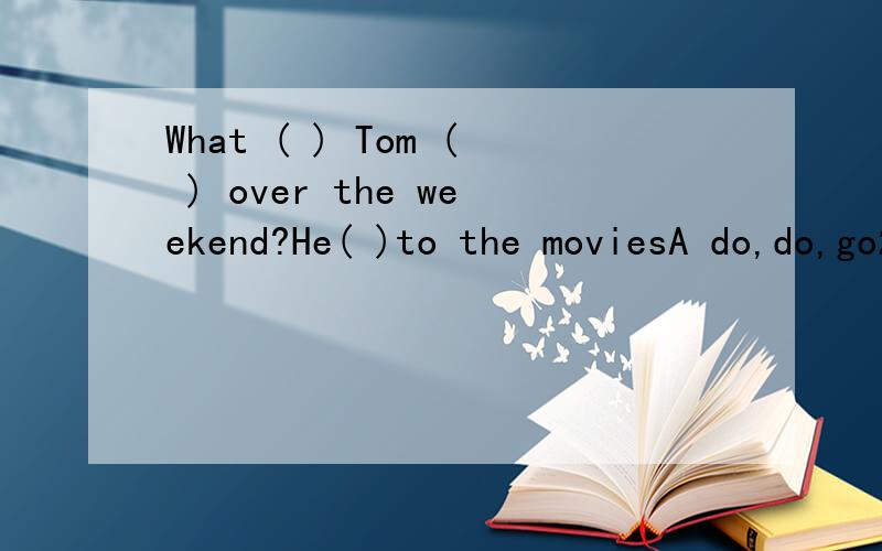 What ( ) Tom ( ) over the weekend?He( )to the moviesA do,do,go2 Wouid you like ( ) a cup of tea?A to have B having C has D have3 Did your mother clean the roomA No,I don't B Yes.she did C No,she wasn't D Yes,she does